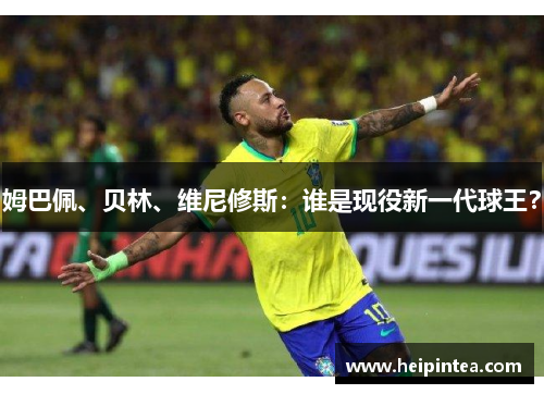 姆巴佩、贝林、维尼修斯：谁是现役新一代球王？